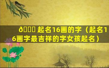 🍀 起名16画的字（起名16画字最吉祥的字女孩起名）